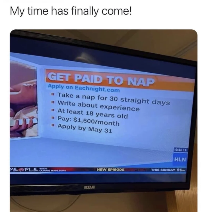 my time has come meme nap - My time has finally come! Get Paid To Nap Apply on Eachnight.com Take a nap for 30 straight days Write about experience At least 18 years old Pay $1,500month Apply by May 31 People An Rca 644 Et Hln New Episode This Sunday 9
